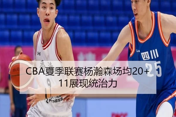 CBA夏季联赛杨瀚森场均20+11展现统治力