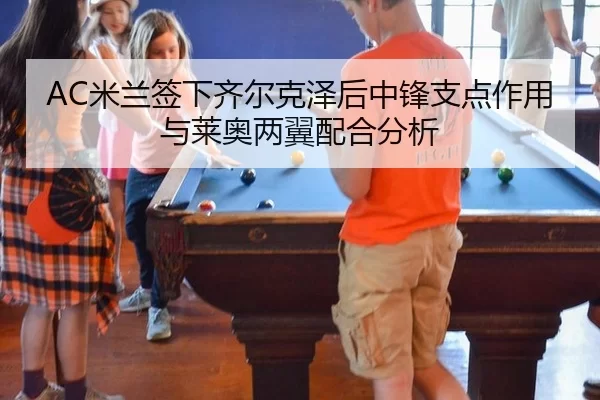 AC米兰签下齐尔克泽后中锋支点作用与莱奥两翼配合分析